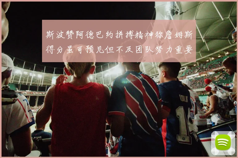 斯波赞阿德巴约拼搏精神称詹姆斯得分虽可预见但不及团队努力重要