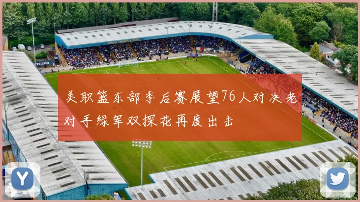 美职篮东部季后赛展望76人对决老对手绿军双探花再度出击