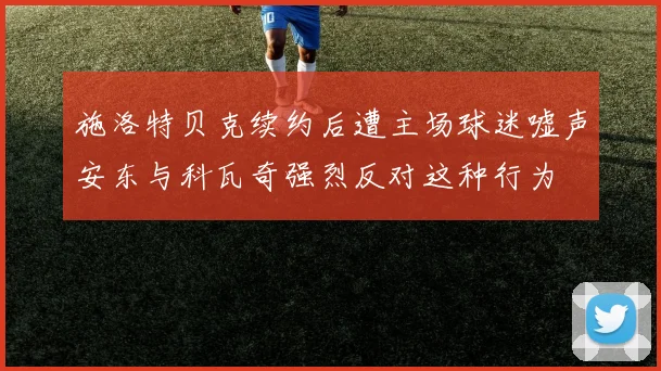施洛特贝克续约后遭主场球迷嘘声安东与科瓦奇强烈反对这种行为