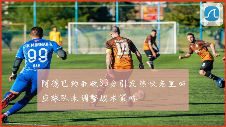 阿德巴约狂砍83分引发热议老里回应球队未调整战术策略