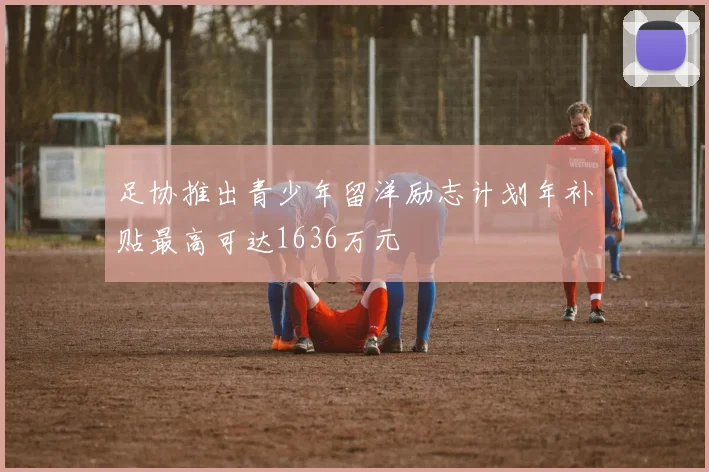 足协推出青少年留洋励志计划年补贴最高可达1636万元