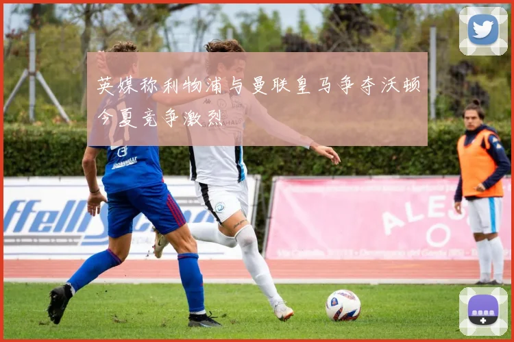 英媒称利物浦与曼联皇马争夺沃顿今夏竞争激烈