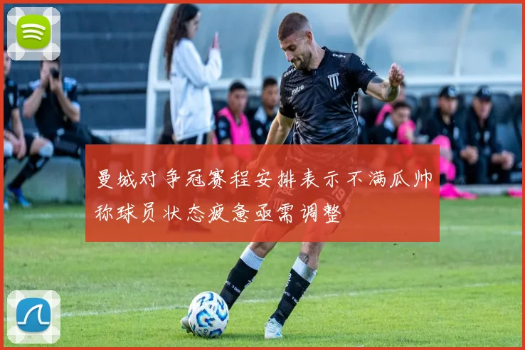 曼城对争冠赛程安排表示不满瓜帅称球员状态疲惫亟需调整