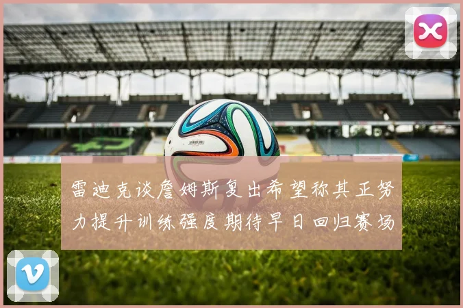 雷迪克谈詹姆斯复出希望称其正努力提升训练强度期待早日回归赛场
