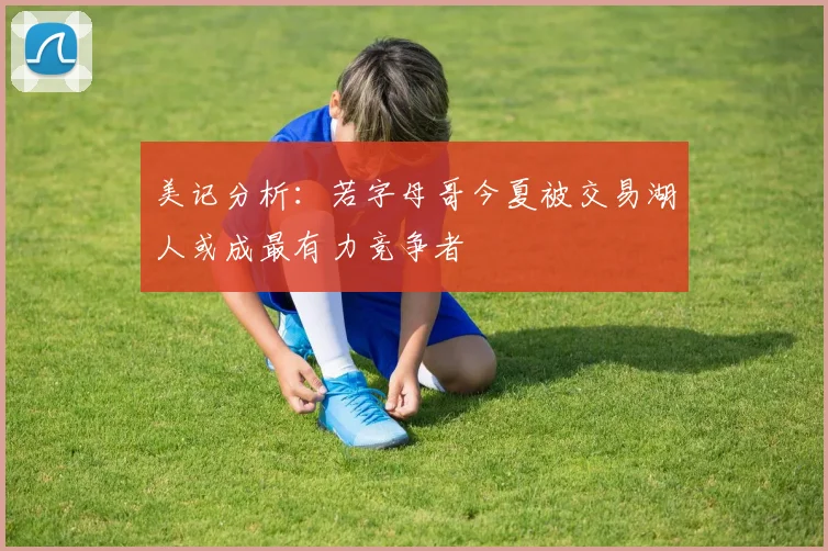 美记分析：若字母哥今夏被交易湖人或成最有力竞争者