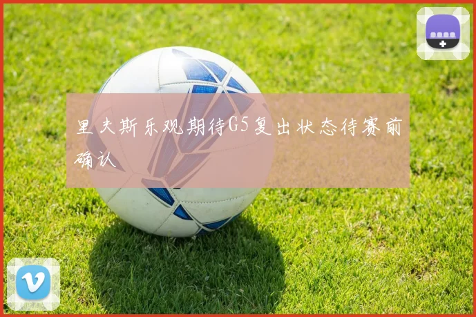 里夫斯乐观期待G5复出状态待赛前确认