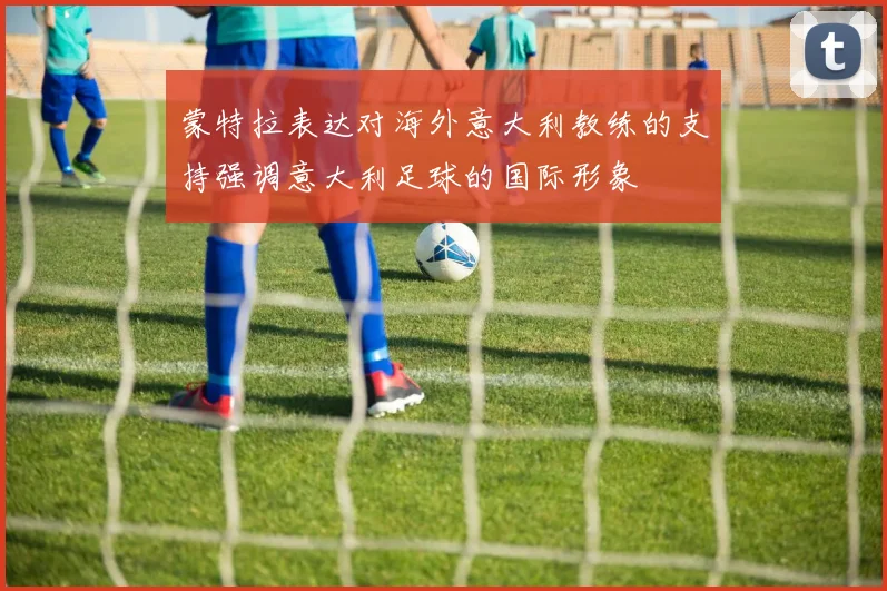 蒙特拉表达对海外意大利教练的支持强调意大利足球的国际形象