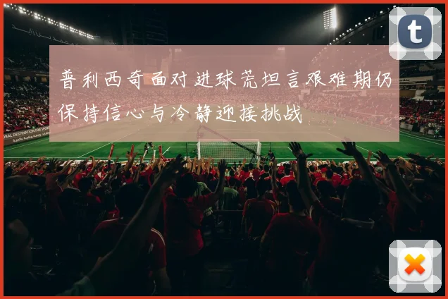 普利西奇面对进球荒坦言艰难期仍保持信心与冷静迎接挑战
