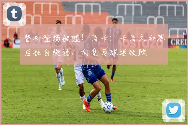 替补登场被嘘！马卡：卡马文加赛后独自绕场，向皇马球迷致歉