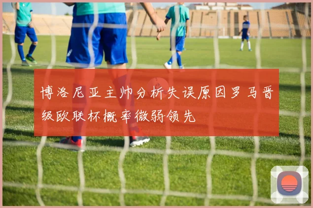 博洛尼亚主帅分析失误原因罗马晋级欧联杯概率微弱领先