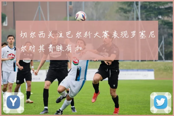 切尔西关注巴尔科大赛表现罗塞尼尔对其青睐有加