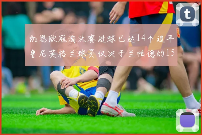 凯恩欧冠淘汰赛进球已达14个追平鲁尼英格兰球员仅次于兰帕德的15球纪录