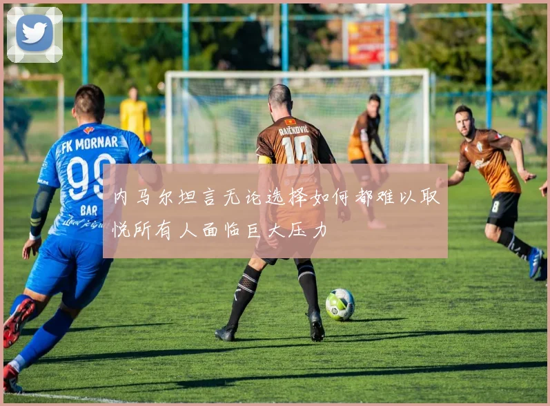 内马尔坦言无论选择如何都难以取悦所有人面临巨大压力