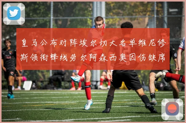 皇马公布对阵埃尔切大名单维尼修斯领衔锋线劳尔阿森西奥因伤缺席