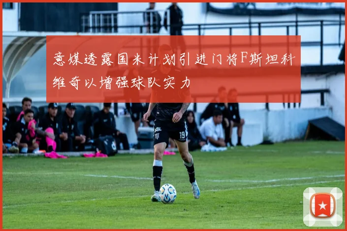 意媒透露国米计划引进门将F斯坦科维奇以增强球队实力