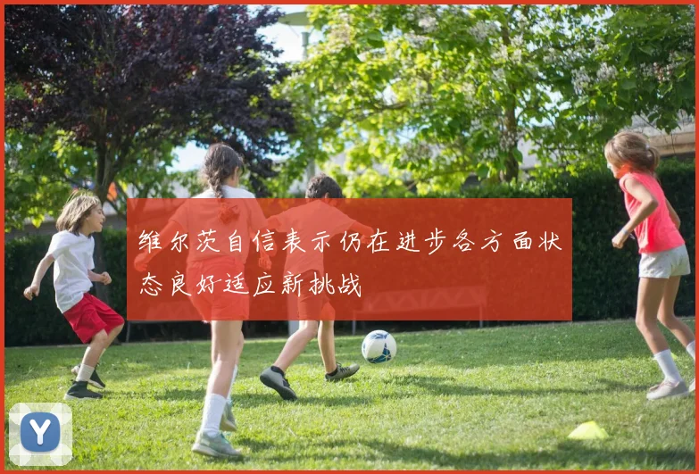 维尔茨自信表示仍在进步各方面状态良好适应新挑战