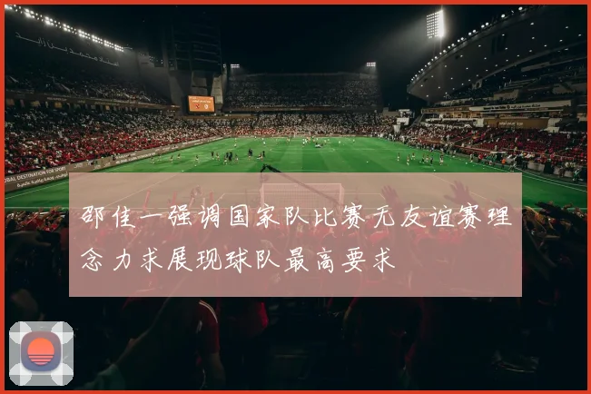 邵佳一强调国家队比赛无友谊赛理念力求展现球队最高要求