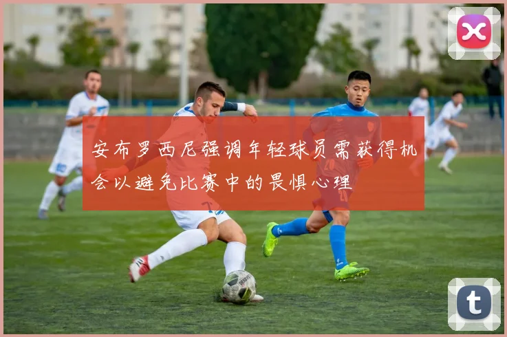 安布罗西尼强调年轻球员需获得机会以避免比赛中的畏惧心理