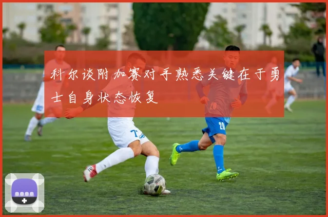 科尔谈附加赛对手熟悉关键在于勇士自身状态恢复