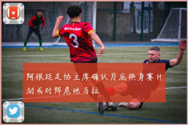 阿根廷足协主席确认月底热身赛计划或对阵危地马拉