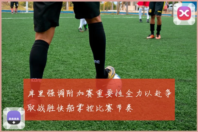 库里强调附加赛重要性全力以赴争取战胜快船掌控比赛节奏